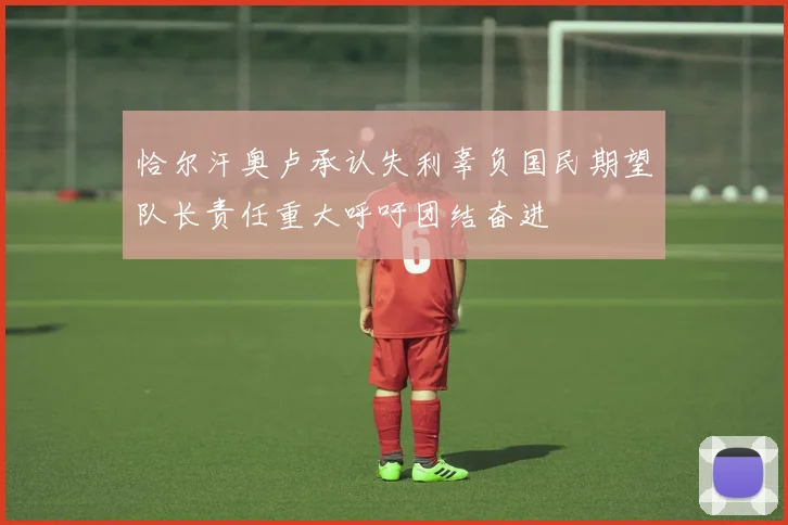 恰尔汗奥卢承认失利辜负国民期望队长责任重大呼吁团结奋进