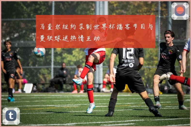 马奎尔纽约录制世界杯播客节目与曼联球迷热情互动