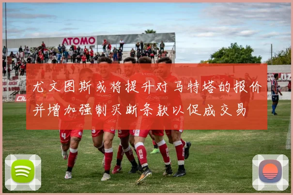 尤文图斯或将提升对马特塔的报价并增加强制买断条款以促成交易