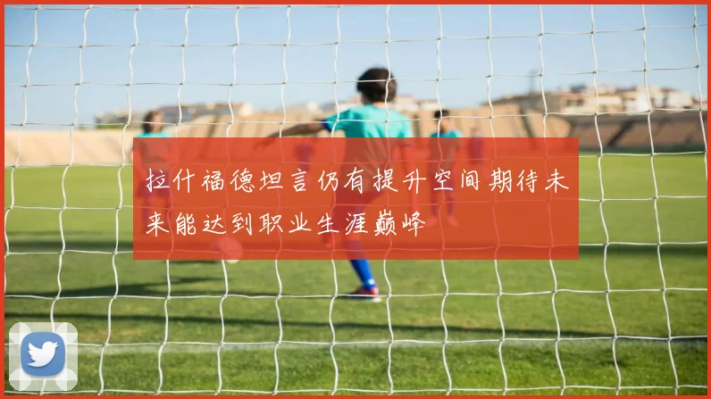 拉什福德坦言仍有提升空间期待未来能达到职业生涯巅峰