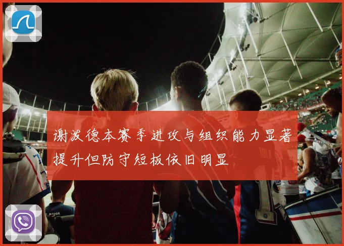 谢泼德本赛季进攻与组织能力显著提升但防守短板依旧明显