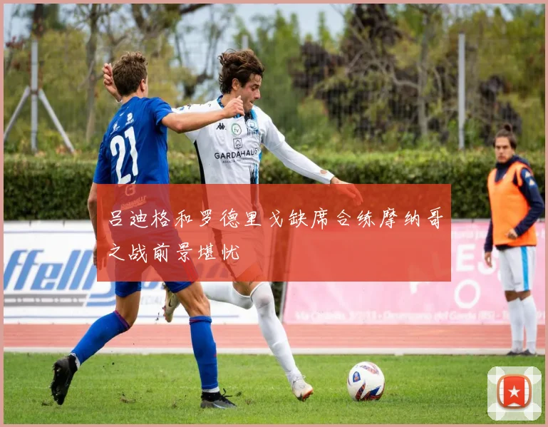 吕迪格和罗德里戈缺席合练摩纳哥之战前景堪忧