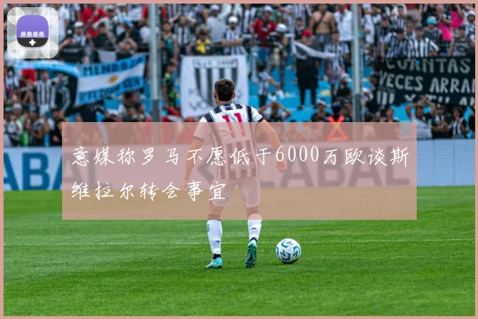 意媒称罗马不愿低于6000万欧谈斯维拉尔转会事宜