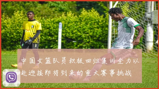 中国女篮队员积极回归集训全力以赴迎接即将到来的重大赛事挑战