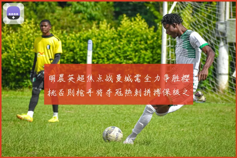 明晨英超焦点战曼城需全力争胜樱桃否则枪手将夺冠热刺拼搏保级之路