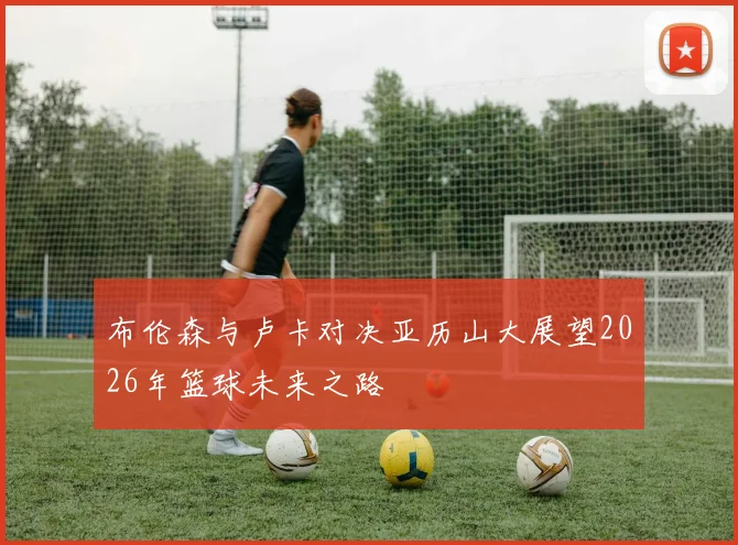 布伦森与卢卡对决亚历山大展望2026年篮球未来之路