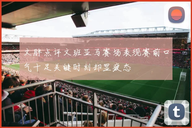 文胖点评文班亚马赛场表现赛前口气十足关键时刻却显疲态