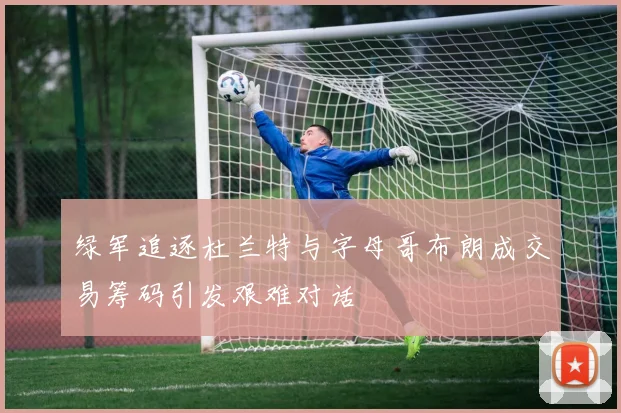 绿军追逐杜兰特与字母哥布朗成交易筹码引发艰难对话
