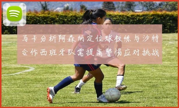 马卡分析阿森纳定位球教练与沙特合作西班牙队需提高警惕应对挑战
