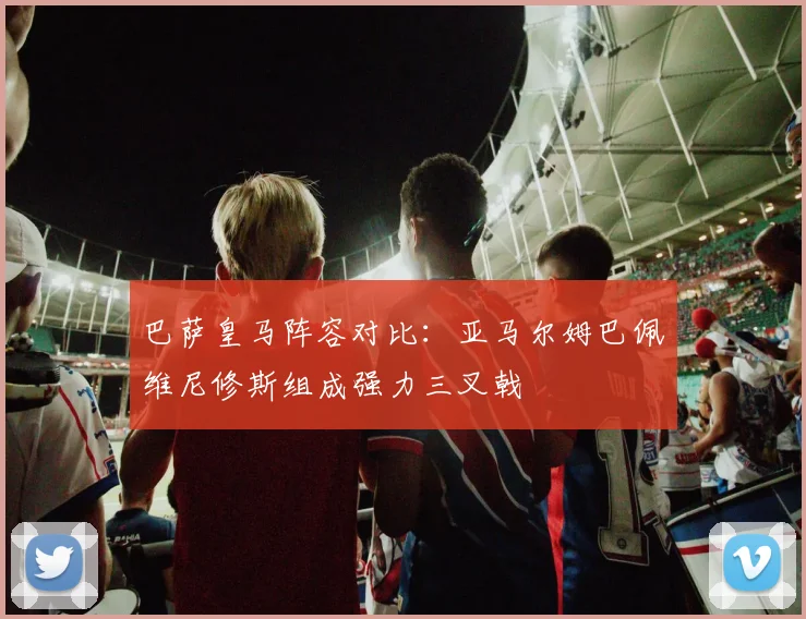 巴萨皇马阵容对比：亚马尔姆巴佩维尼修斯组成强力三叉戟