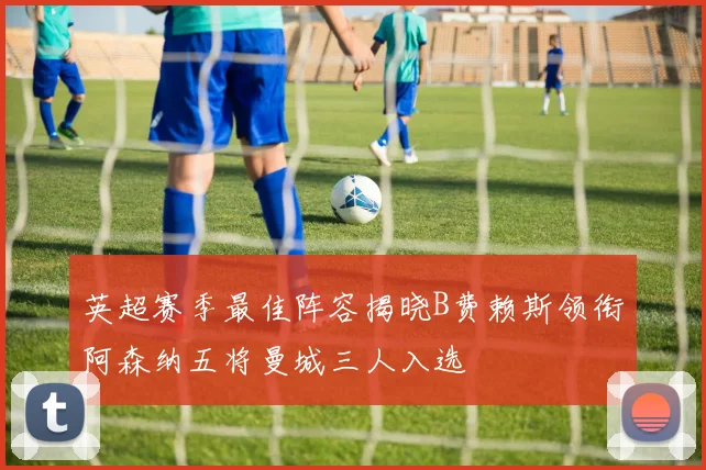 英超赛季最佳阵容揭晓B费赖斯领衔阿森纳五将曼城三人入选