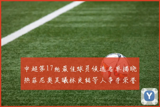 中超第17轮最佳球员候选名单揭晓热菲尼奥吴曦林良铭等人争夺荣誉