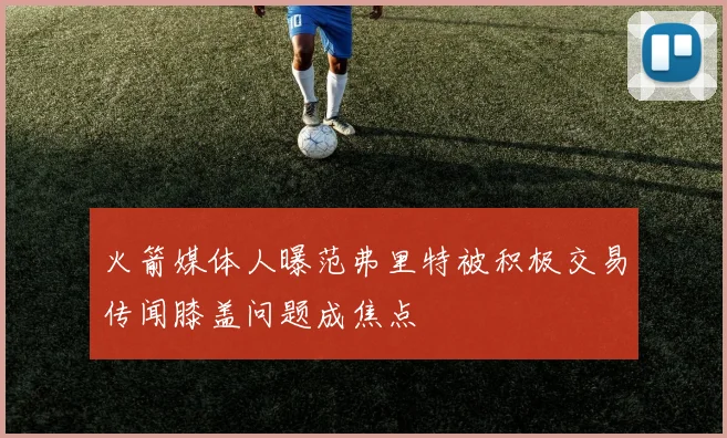 火箭媒体人曝范弗里特被积极交易传闻膝盖问题成焦点