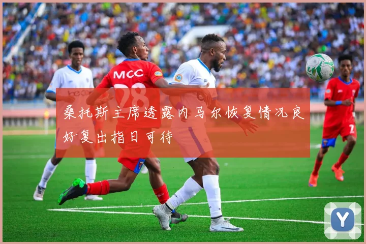 桑托斯主席透露内马尔恢复情况良好复出指日可待