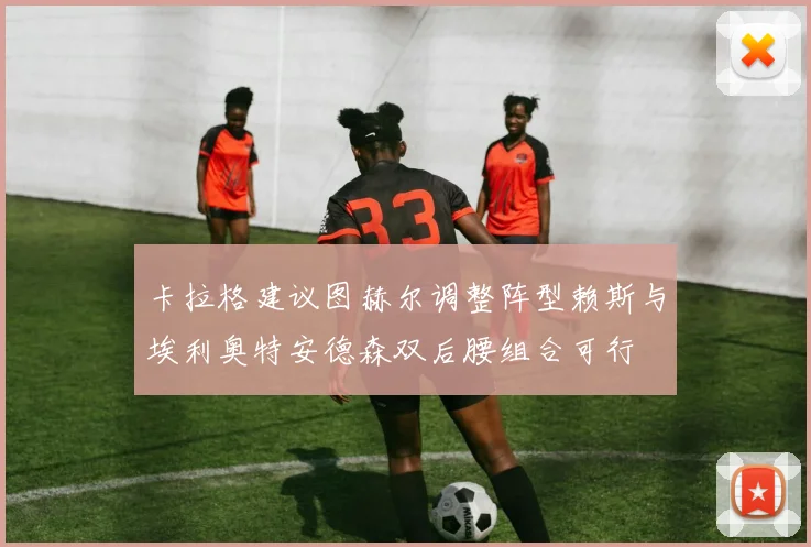 卡拉格建议图赫尔调整阵型赖斯与埃利奥特安德森双后腰组合可行