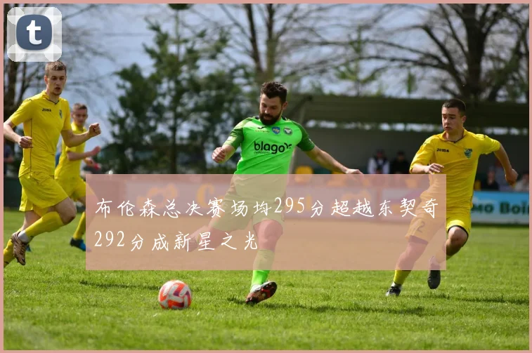 布伦森总决赛场均295分超越东契奇292分成新星之光