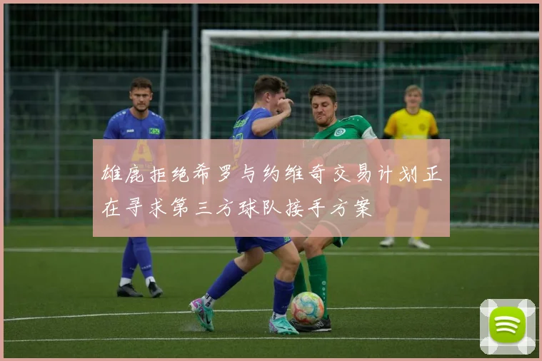 雄鹿拒绝希罗与约维奇交易计划正在寻求第三方球队接手方案