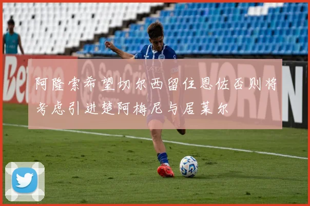 阿隆索希望切尔西留住恩佐否则将考虑引进楚阿梅尼与居莱尔