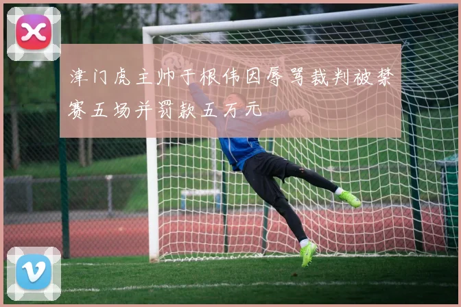 津门虎主帅于根伟因辱骂裁判被禁赛五场并罚款五万元
