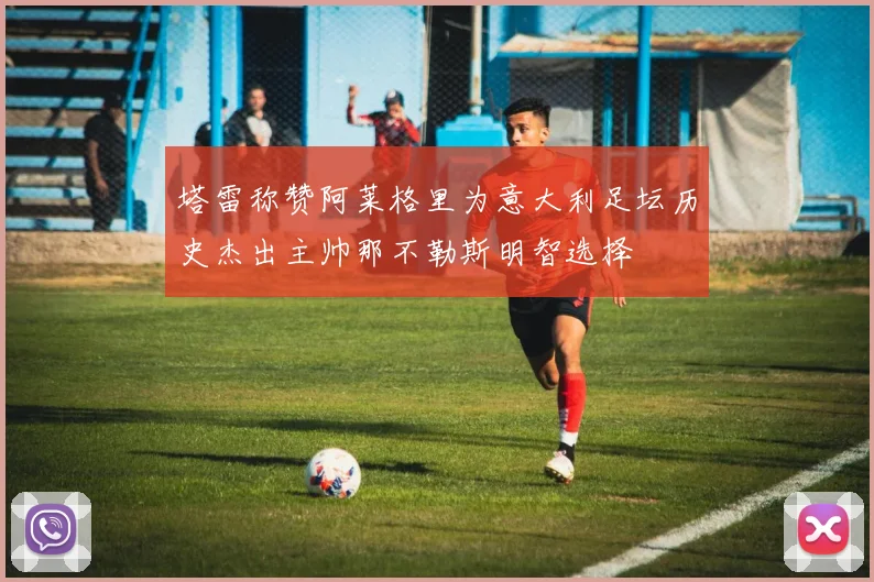 塔雷称赞阿莱格里为意大利足坛历史杰出主帅那不勒斯明智选择