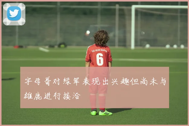 字母哥对绿军表现出兴趣但尚未与雄鹿进行接洽