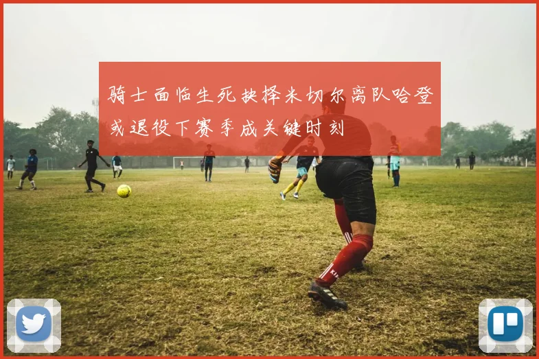 骑士面临生死抉择米切尔离队哈登或退役下赛季成关键时刻