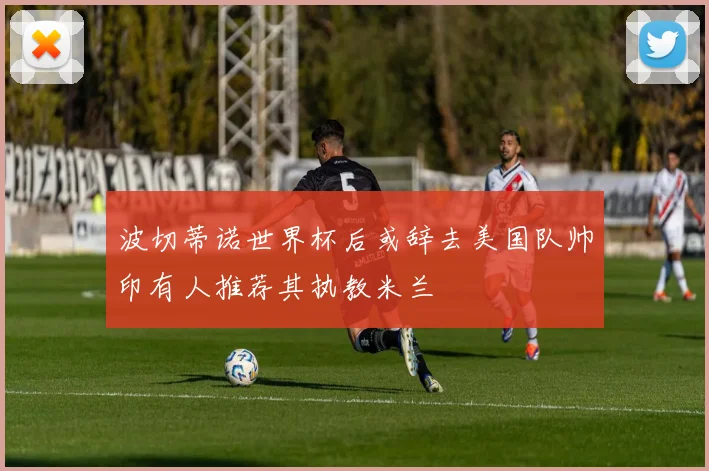 波切蒂诺世界杯后或辞去美国队帅印有人推荐其执教米兰