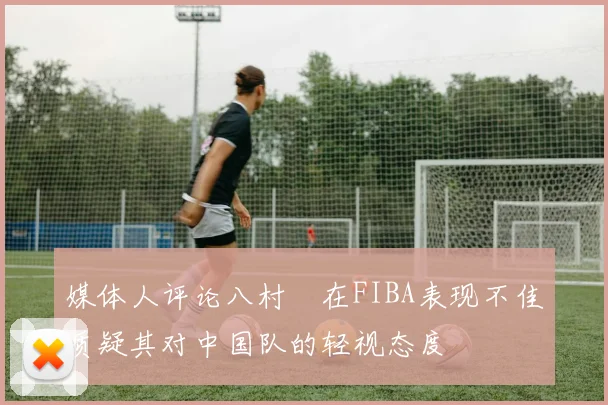 媒体人评论八村塁在FIBA表现不佳质疑其对中国队的轻视态度