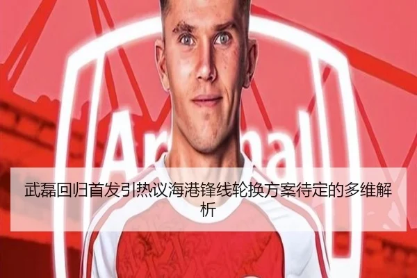 武磊回归首发引热议海港锋线轮换方案待定的多维解析